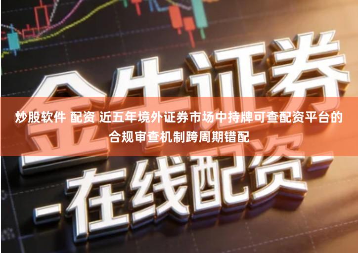 炒股软件 配资 近五年境外证券市场中持牌可查配资平台的合规审查机制跨周期错配