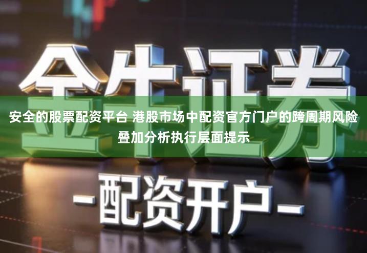 安全的股票配资平台 港股市场中配资官方门户的跨周期风险叠加分析执行层面提示