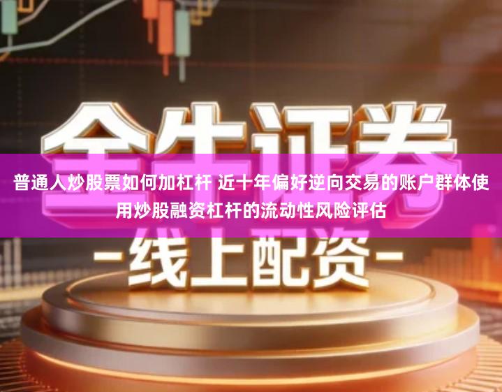普通人炒股票如何加杠杆 近十年偏好逆向交易的账户群体使用炒股融资杠杆的流动性风险评估