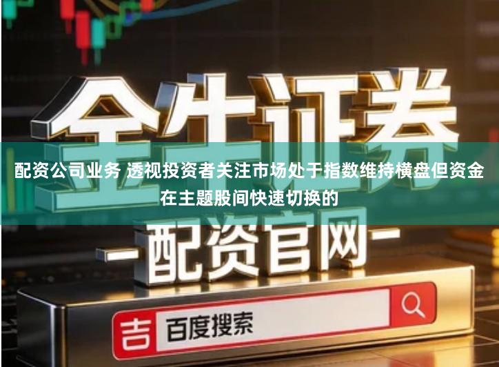 配资公司业务 透视投资者关注市场处于指数维持横盘但资金在主题股间快速切换的