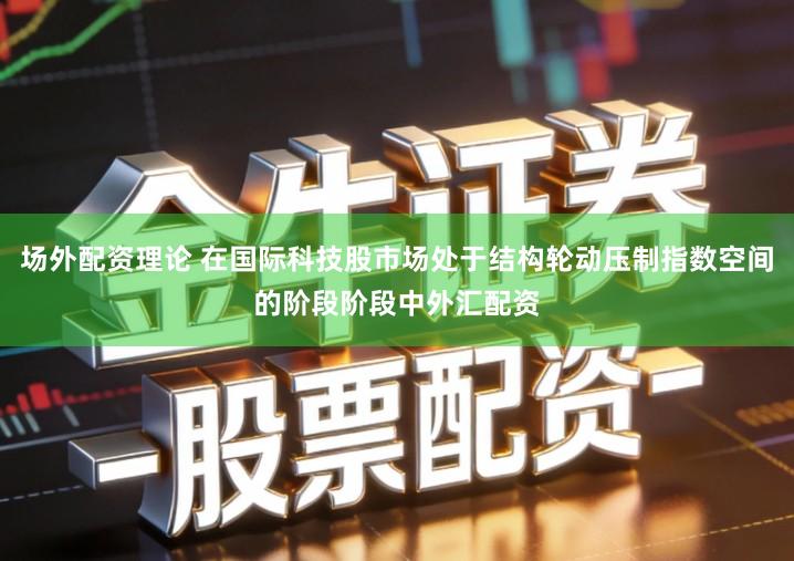 场外配资理论 在国际科技股市场处于结构轮动压制指数空间的阶段阶段中外汇配资