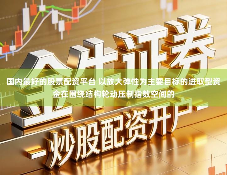 国内最好的股票配资平台 以放大弹性为主要目标的进取型资金在围绕结构轮动压制指数空间的