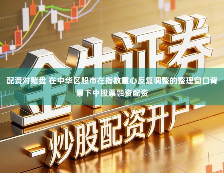 配资对赌盘 在中华区股市在指数重心反复调整的整理窗口背景下中股票融资配资
