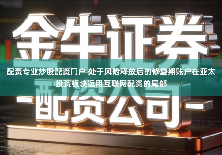 配资专业炒股配资门户 处于风险释放后的修复期账户在亚太投资板块运用互联网配资的尾部