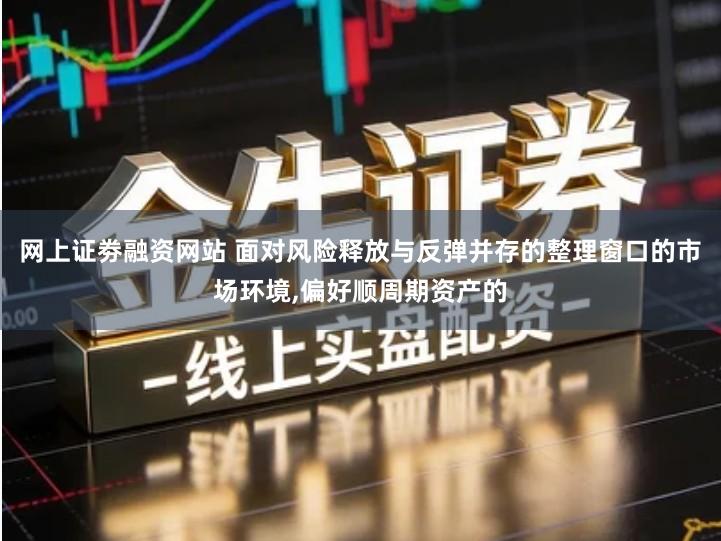 网上证劵融资网站 面对风险释放与反弹并存的整理窗口的市场环境,偏好顺周期资产的