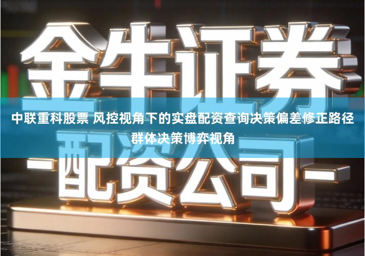 中联重科股票 风控视角下的实盘配资查询决策偏差修正路径群体决策博弈视角
